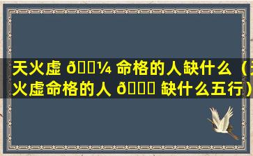 天火虚 🌼 命格的人缺什么（天火虚命格的人 💐 缺什么五行）